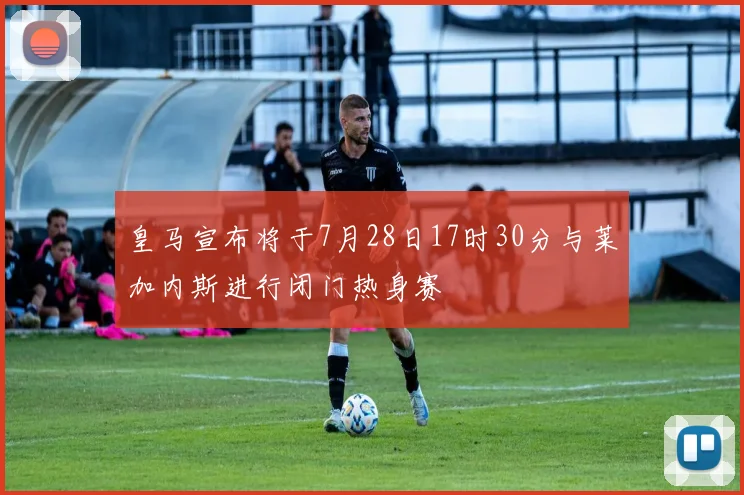 皇马宣布将于7月28日17时30分与莱加内斯进行闭门热身赛