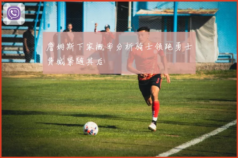 詹姆斯下家概率分析骑士领跑勇士费城紧随其后