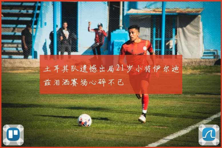 土耳其队遗憾出局21岁小将伊尔迪兹泪洒赛场心碎不已