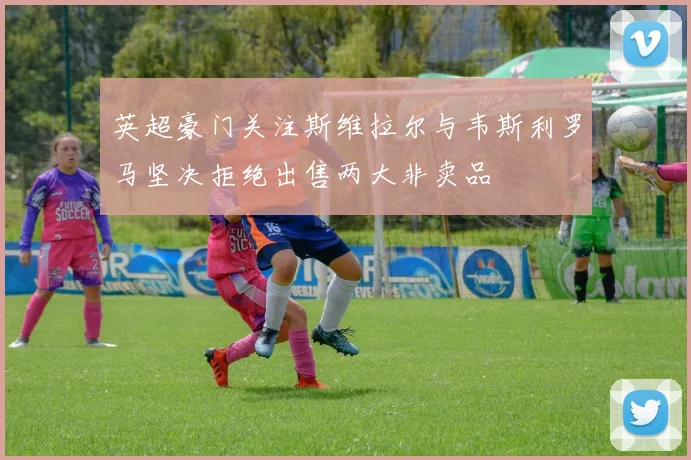 英超豪门关注斯维拉尔与韦斯利罗马坚决拒绝出售两大非卖品