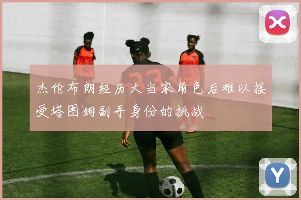 杰伦布朗经历大当家角色后难以接受塔图姆副手身份的挑战