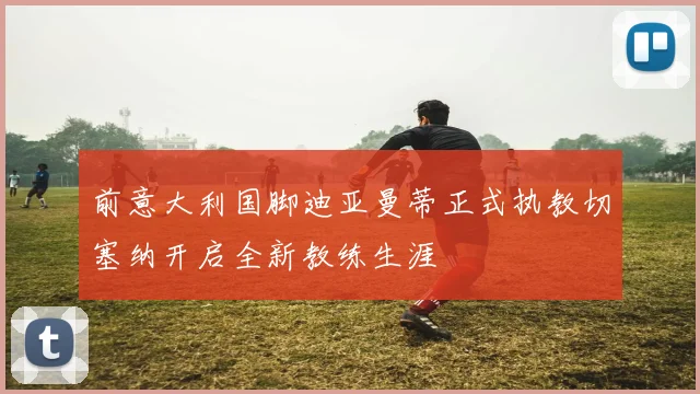 前意大利国脚迪亚曼蒂正式执教切塞纳开启全新教练生涯
