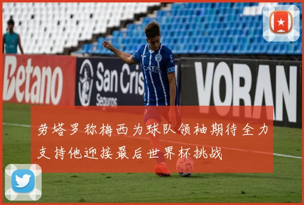劳塔罗称梅西为球队领袖期待全力支持他迎接最后世界杯挑战
