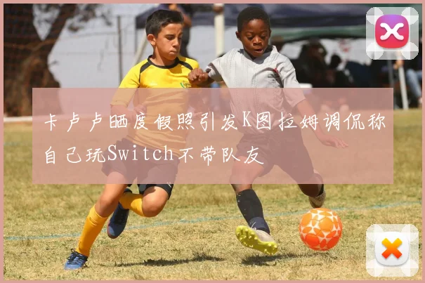卡卢卢晒度假照引发K图拉姆调侃称自己玩Switch不带队友