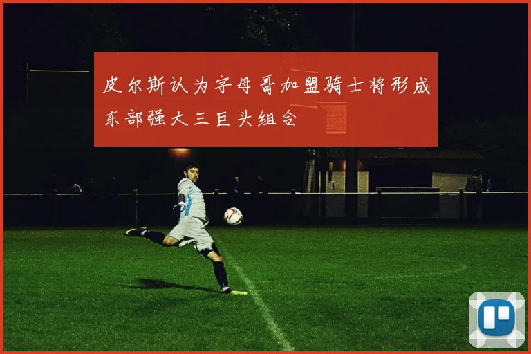 皮尔斯认为字母哥加盟骑士将形成东部强大三巨头组合
