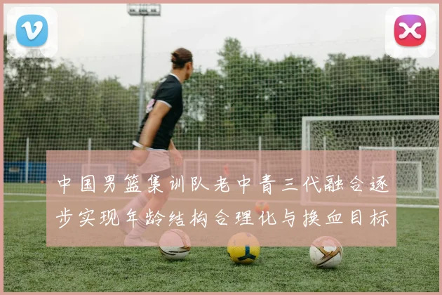 中国男篮集训队老中青三代融合逐步实现年龄结构合理化与换血目标